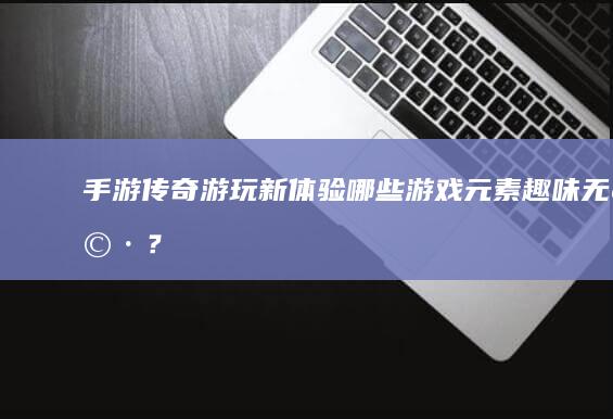 手游传奇游玩新体验：哪些游戏元素趣味无穷？